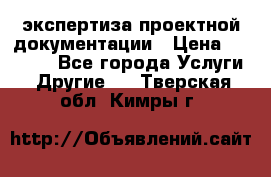 экспертиза проектной документации › Цена ­ 10 000 - Все города Услуги » Другие   . Тверская обл.,Кимры г.